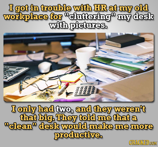 I got in trouble with HR at my old workplace for cluttering my desk with pictures. w CC 0 wcw ww I only had two, and they weren't that big. They tol