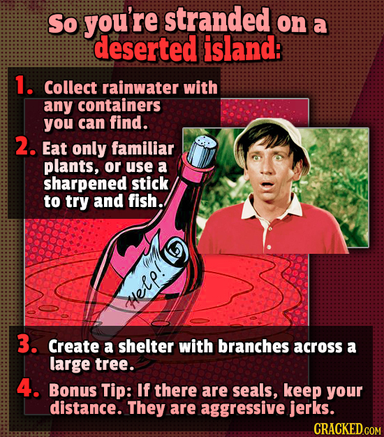 So you're stranded on a deserted island: 1. Collect rainwater with any containers you can find. 2. Eat only familiar plants, or use a sharpened stick 