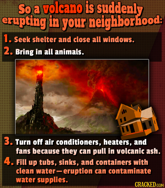 So volcano is a suddenly erupting in your neighborhood: 1. Seek shelter and close all windows. 2. Bring in all animals. 3. Turn off air conditioners,