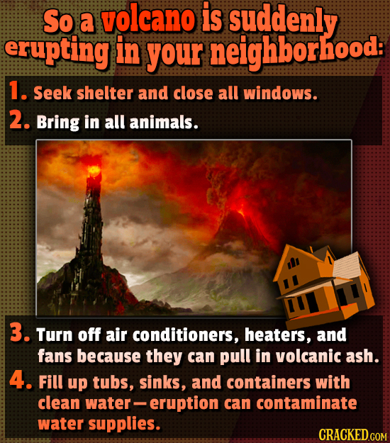 So volcano is a suddenly erupting in your neighborhood: 1. Seek shelter and close all windows. 2. Bring in all animals. 3. Turn off air conditioners, 