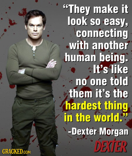 They make it look SO easy, connecting with another human being. It's like no one told them it's the hardest thing in the world. -Dexter Morgan DEXTER