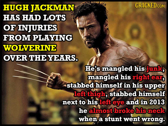 HUGH JACKMAN CRACKED co HAS HAD LOTS OF INJURIES FROM PLAYING WOLVERINE OVER THEYEARS. He's mangled his junk, mangled his right ear, stabbed himself i