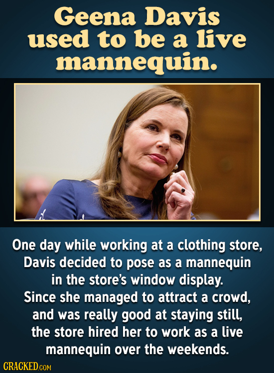 Geena Davis used to be a live mannequin. One day while working at a clothing store, Davis decided to pose as a mannequin in the store's window display