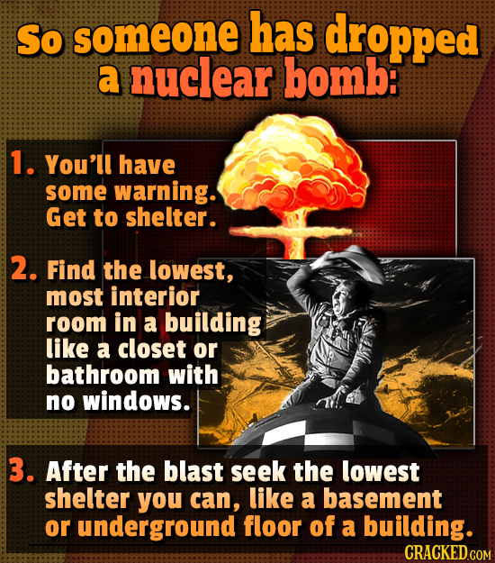 So someone has dropped a nuclear bomb: 1. You'll have some warning. Get to shelter. 2. Find the lowest, most interior room in a building like a closet
