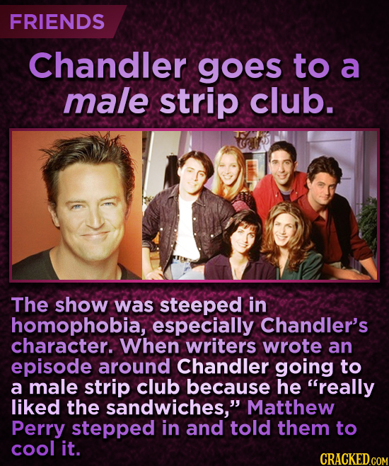 FRIENDS Chandler goes to a male strip club. The show was steeped in homophobia, especially Chandler's character. When writers wrote an episode around