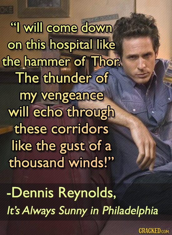 I will come down on this hospital like the hammer of Thor. The thunder of my vengeance will echo through these corridors like the gust of a thousand