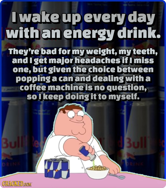 I wake up every day with an energy drink. They're bad for my weight, my teeth, and I get major headaches if miss one, but given the choice between pop