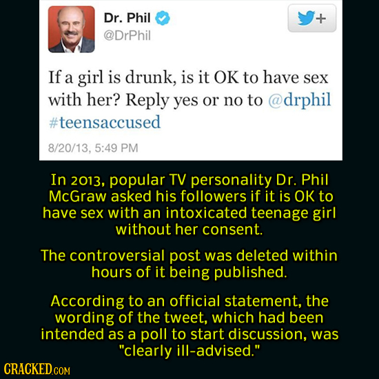 Dr. Phil @DrPhil If a girl is drunk, is it OK to have sex with her? Reply yes or no to @drphil #teensaccused 8/20/13, 5:49 PM In 2013, popular TV pers