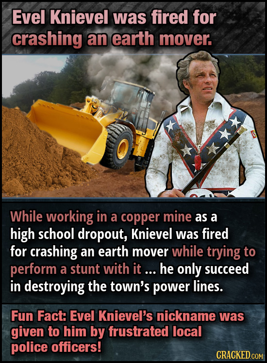 Evel Knievel was fired for crashing an earth mover. While working in a copper mine as a high school dropout, Knievel was fired for crashing an earth m