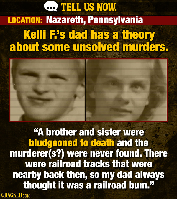 TELL US NOW. LOCATION: Nazareth, Pennsylvania Kelli F.'s dad has a theory about some unsolved murders. A brother and sister were bludgeoned to death and the murderer(s?) were never found. There were railroad tracks that were nearby back then, SO my dad always thought it was a railroad bum. CRACKED.COM