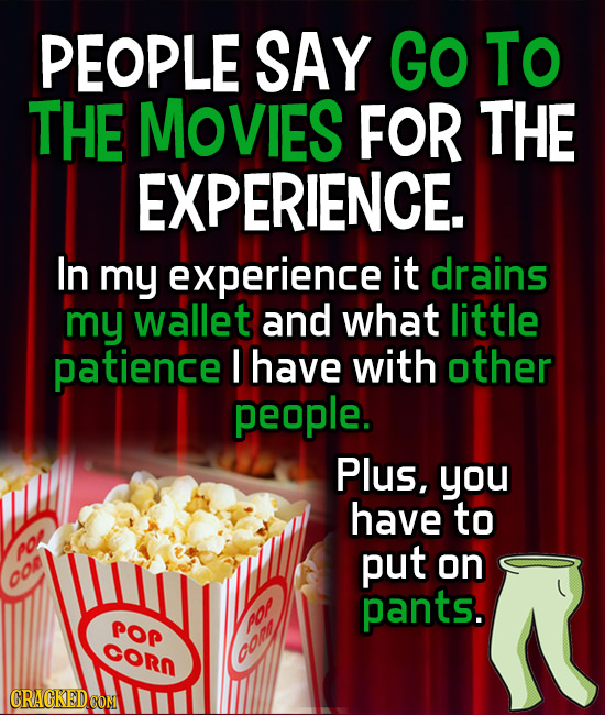 PEOPLE SAY GO To THE Movies FOR THE EXPERIENCE. In my experience it drains my wallet and what little patience I have with other people. Plus, you have