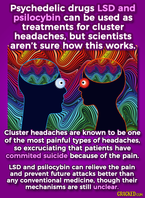 Psychedelic drugs LSD and psilocybin can be used as treatments for cluster headaches, but scientists aren't sure how this works. Cluster headaches are known to be one of the most painful types of headaches, so excruciating that patients have commited suicide because of the pain. LSD and psilocybin can relieve