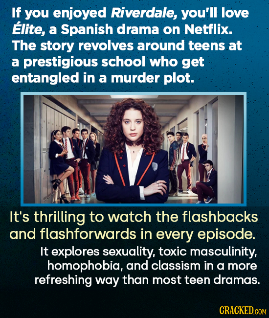 If you enjoyed Riverdale, you'll love Elite, a Spanish drama on Netflix. The story revolves around teens at a prestigious school who get entangled in