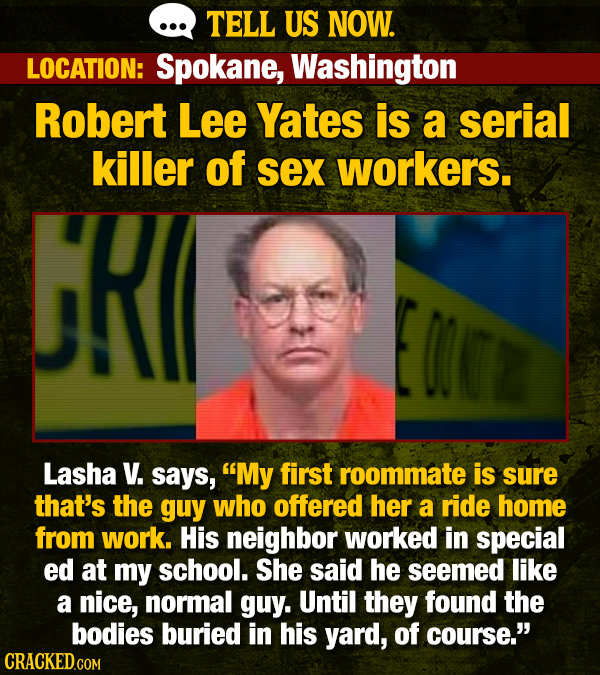 TELL US NOW. LOCATION: Spokane, Washington Robert Lee Yates is a serial killer of sex workers. RI Lasha V. says, My first roommate is sure that's the guy who offered her a ride home from work. His neighbor worked in special ed at my school. She said he seemed like