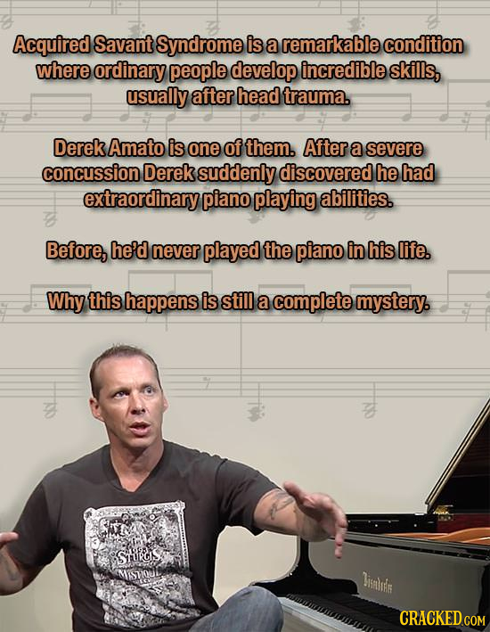 Acquired Savant Syndrome is a remarkable condition where ordinary people develop incredible skills, usually after head trauma. Derek Amato is one of them. After a severe concussion Derek suddenly discovered he had extraordinary piano playing abilities. Before, he'd never played the piano in his life. Why this happens is still