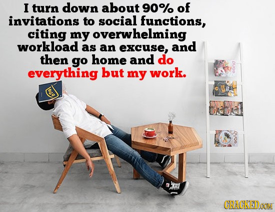I turn down about 90% of invitations to social functions, citing my overwhelming workload as an excuse, and then go home and do everything but my work