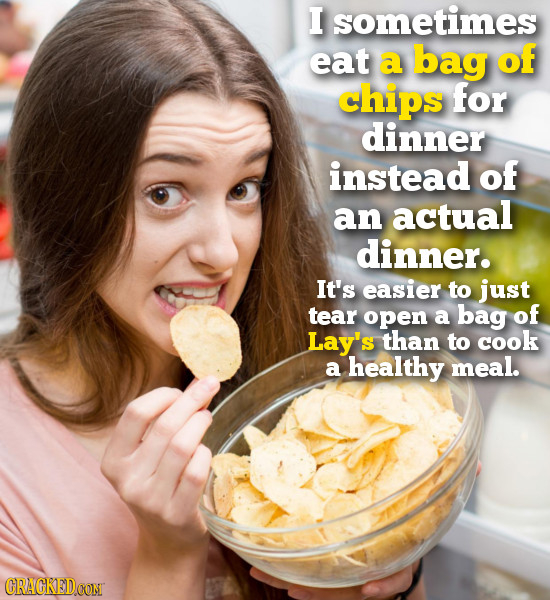 I sometimes eat a bag of chips for dinner instead of an actual dinner. It's easier to just tear open a bag of Lay's than to cook a healthy meal. CRAGK