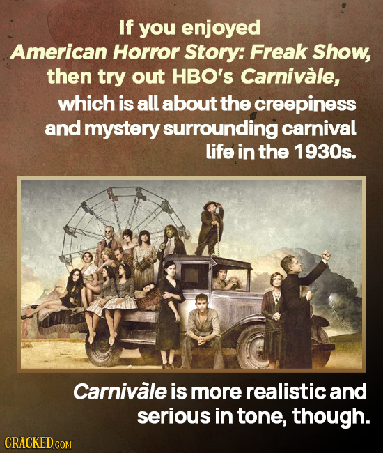 If you enjoyed American Horror Story: Freak Show, then try out HBO's Carnivale, which is all about the creepiness and mystery surrounding carnival lif