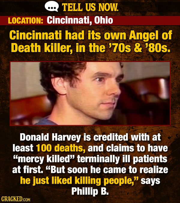 TELL US NOW. LOCATION: Cincinnati, Ohio Cincinnati had its own Angel of Death killer, in the '70s & '8Os. Donald Harvey is credited with at least 100 deaths, and claims to have mercy killed terminally ill patients at first. But soon he came to realize he just liked killing people,