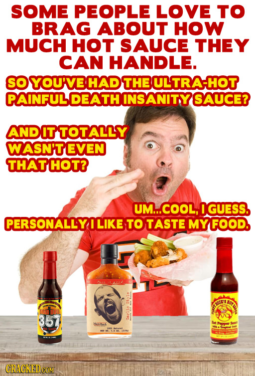 SOME PEOPLE LOVE TO BRAG ABOUT HOW MUCH HOT SAUCE THEY CAN HANDLE. SOYOU'VE HAD THE ULTRA-HOT PAINFUL DEATH INSANITY SAUCE? AND ITTOTALLY WASN'T EVEN