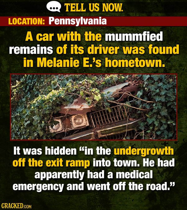TELL US NOW. LOCATION: Pennsylvania A car with the mummfied remains of its driver was found in Melanie E.'s hometown. It was hidden in the undergrowth off the exit ramp into town. He had apparently had a medical emergency and went off the road. CRACKED.COM