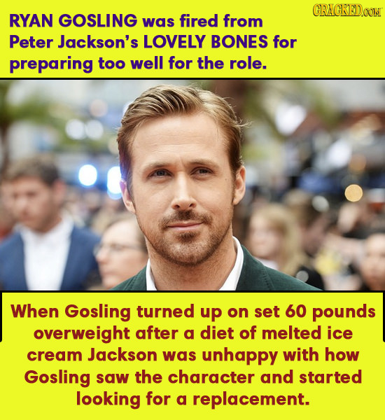 CRACKED0O RYAN GOSLING was fired from Peter Jackson's LOVELY BONES for preparing too well for the role. When Gosling turned up on set 60 pounds overwe