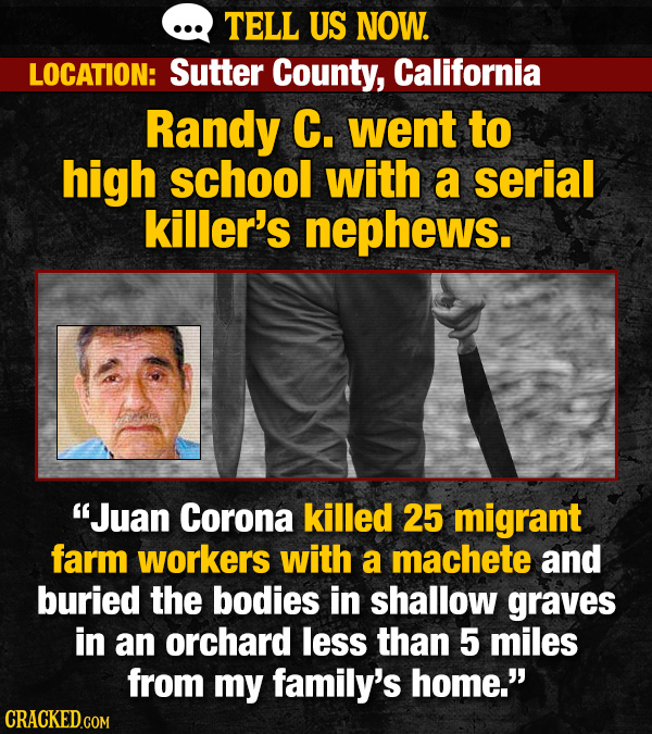 TELL US NOW. LOCATION: Sutter County, California Randy C. went to high school with a serial killer's nephews. Juan Corona killed 25 migrant farm workers with a machete and buried the bodies in shallow graves in an orchard less than 5 miles from my family's home. CRACKED.COM