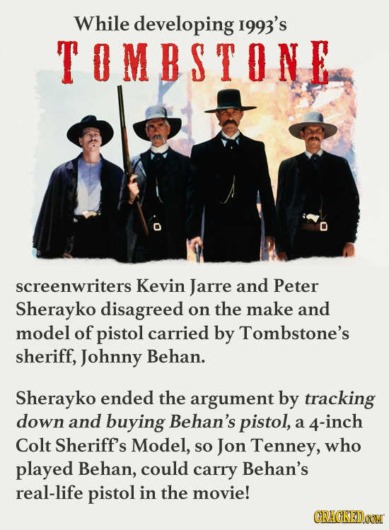 While developing I993's TOMBSTONE screenwriters Kevin Jarre and Peter Sherayko disagreed on the make and model of pistol carried by Tombstone's sherif