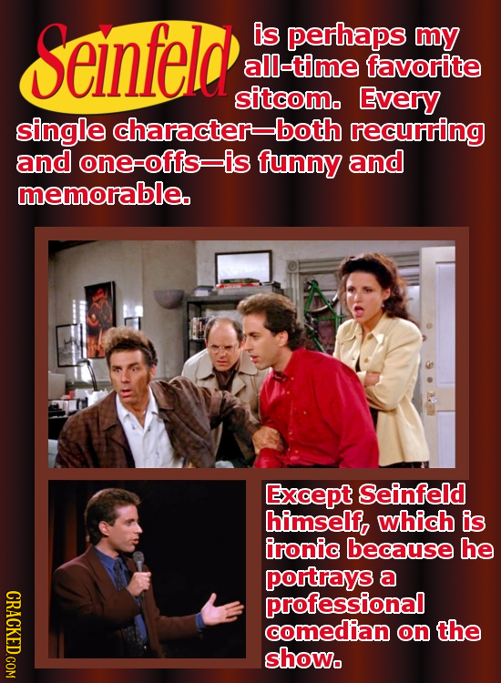 Seinfeld is perhaps mY all-time favorite sitcom. Every single character-both recurring and one-offs is funny and memorable. Except Seinfeld himself, w