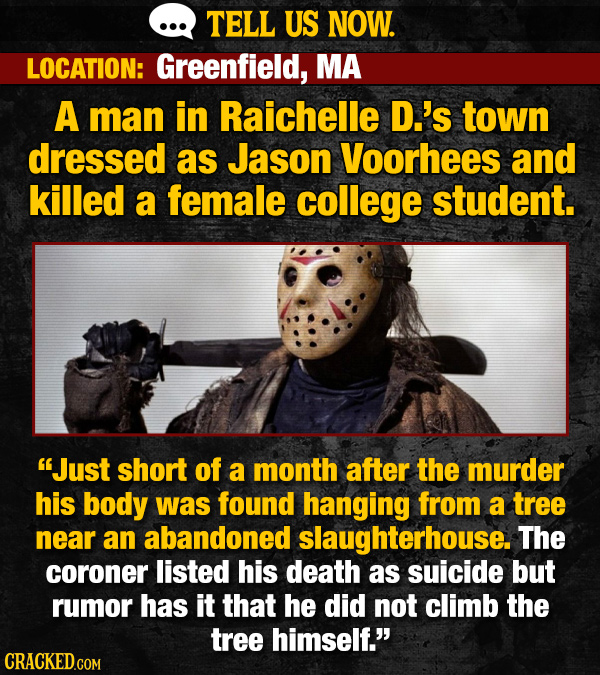 TELL US NOW. LOCATION: Greenfield, MA A man in Raichelle D.'s town dressed as Jason Voorhees and killed a female college student. Just short of a month after the murder his body was found hanging from a tree near an abandoned slaughterhouse. The coroner listed his death as suicide but