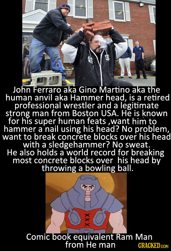 John Ferraro aka Gino Martino aka the human anvil aka Hammer head, is a retired professional wrestler and a legitimate strong man from Boston USA. He