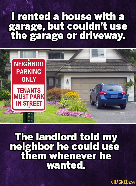 I rented a house with a garage, but couldn't use the garage or driveway. NEIGHBOR PARKING ONLY TENANTS MUST PARK IN STREET The landlord told my neighb
