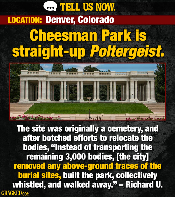 TELL US NOW. LOCATION: Denver, Colorado Cheesman Park is straight-up Poltergeist. The site was originally a cemetery, and after botched efforts to relocate the bodies, Instead of transporting the remaining 3,000 bodies, removed any bove-ground traces of the burial sites, built the park, collectively whistled, and walked away.