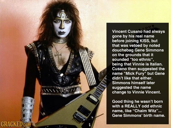 Vincent Cusano had always gone by his real name before joining KISS. but that was vetoed by noted douchebag Gene Simmons on the grounds that it sounde