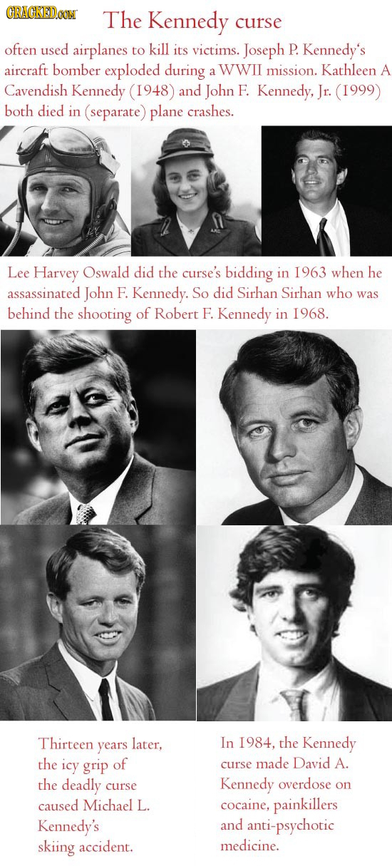 CRACKED.OON The Kennedy curse often used airplanes to kill its victims. Joseph P. Kennedy's aircraft bomber exploded during WWII Kathleen a mission. A