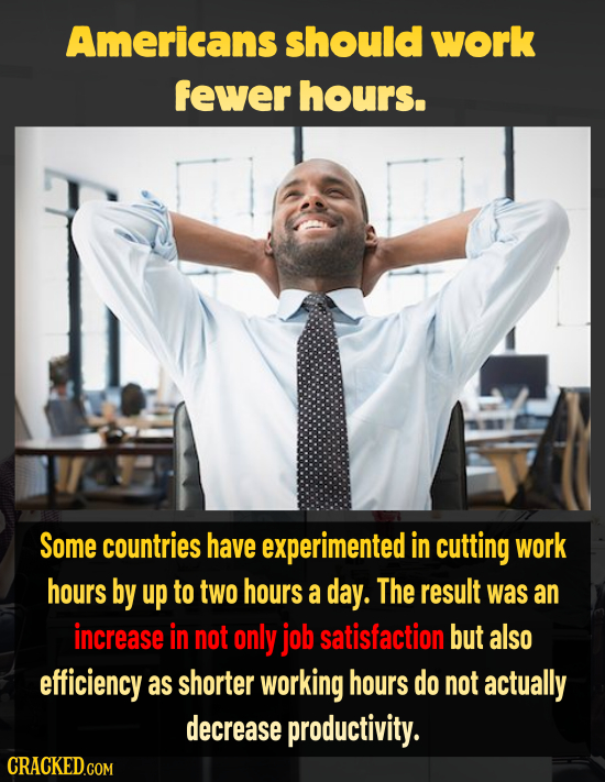 Americans should work fewer hours. Some countries have experimented in cutting work hours by up to two hours a day. The result was an increase in not