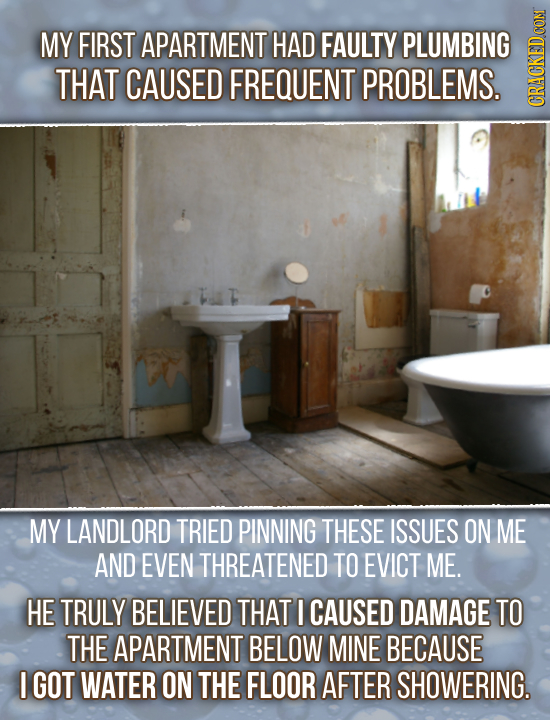 MY FIRST APARTMENT HAD FAULTY PLUMBING THAT CAUSED FREQUENT PROBLEMS. GRAU MY LANDLORD TRIED PINNING THESE ISSUES ON ME AND EVEN THREATENED TO EVICT M