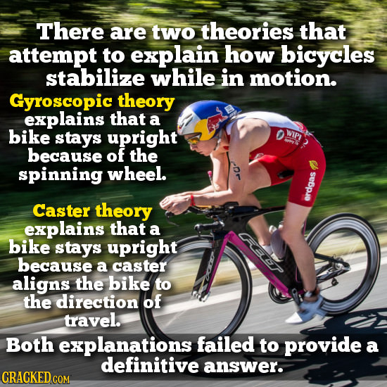 There are two theories that attempt to explain how bicycles stabilize while in motion. Gyroscopic theory explains that a bike stays upright WIPI because of the spinning wheel. Caster theory erdgas explains that a bike stays upright because a caster aligns the bike to the direction of travel. Both explanations