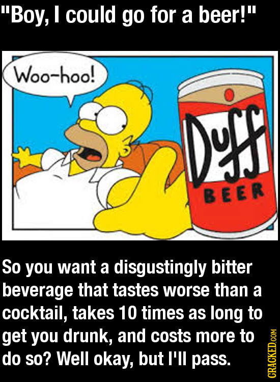 Boy, I could go for a beer! Woo-hoo! ns BEER So you want a disgustingly bitter beverage that tastes worse than a cocktail, takes 10 times as long to