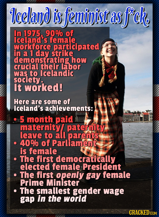 Iceland is feminist as f'ck. In 1975, 90% of lceland's female workforce participated in a 1 day strike how CRUCIOLSating their labor was to lcelandic