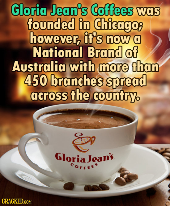 Gloria Jean's Coffees was founded in Chicago however, it's now a National Brand of Australia with more than 450 branches spread across the country. E