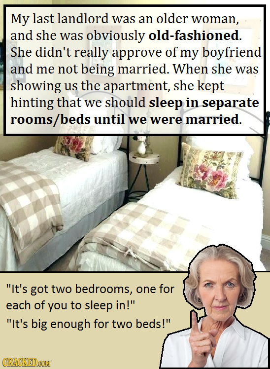 My last landlord was an older woman, and she was obviously old-fashioned. She didn't really approve of my boyfriend and me not being married. When she