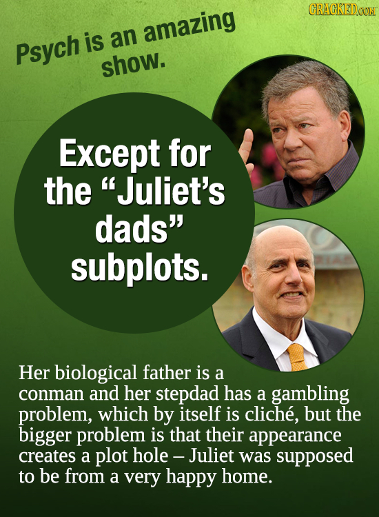 CRACKED.OON is amazing Psych an show. Except for the Juliet's dads subplots. Her biological father is a conman and her stepdad has a gambling proble