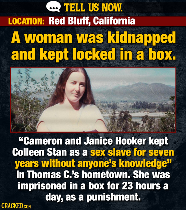 TELL US NOW. LOCATION: Red Bluff, California A woman was kidnapped and kept locked in a box. Cameron and Janice Hooker kept Colleen Stan as a sex slave for seven years without anyone's knowledge in Thomas C.'s hometown. She was imprisoned in a box for 23 hours a day, as