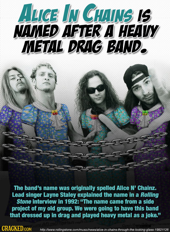 ALICE In CHAINS IS NAMED AFTER A HEAVY METAL DRAG BAND. The band's name was originally spelled Alice N' Chainz. Lead singer Layne Staley explained the