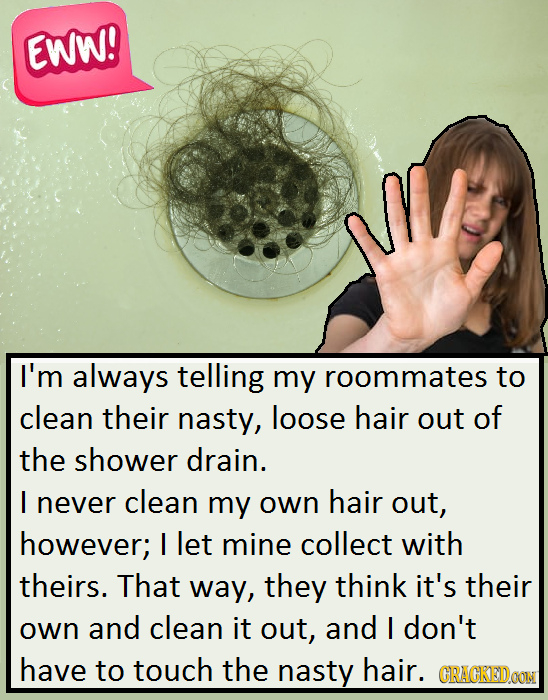 EWW! M I'm always telling my roommates to clean their nasty, loose hair out of the shower drain. I never clean my own hair out, however; I let mine co