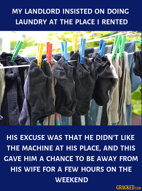 MY LANDLORD INSISTED ON DOING LAUNDRY AT THE PLACE I RENTED HIS EXCUSE WAS THAT HE DIDN'T LIKE THE MACHINE AT HIS PLACE, AND THIS GAVE HIM A CHANCE TO