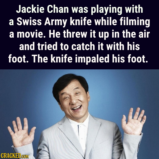 Jackie Chan was playing with a Swiss Army knife while filming a movie. He threw it up in the air and tried to catch it with his foot. The knife impale