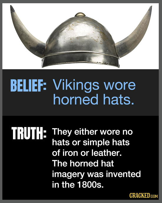 BELIEF: Vikings wore horned hats. TRUTH: They either wore no hats or simple hats of iron or leather. The horned hat imagery was invented in the 1800s.