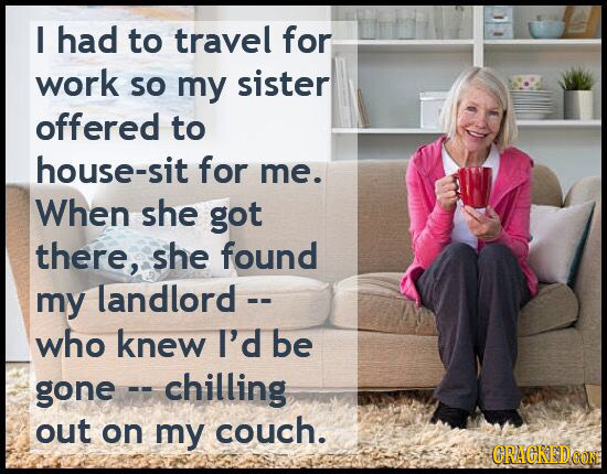 I had to travel for work So my sister offered to house-sit for me. When she got there, she found my landlord who knew I'd be gone chilling out on my c